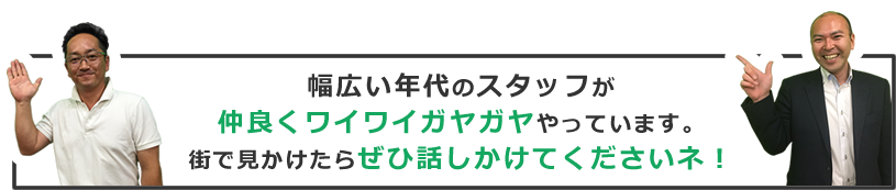 幅広い年代のスタッフが仲良くワイワイガヤガヤやっています。街で見かけたらぜひ話しかけてくださいネ！